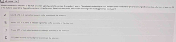 = i Listen
Julissa wants to know what time of day high schoolers typicalty prefer to exercise. She randomly selects 75 students from her high school and asks them whether they prefer exercising in the morning, afternoon, or evening. 32
of the students respond that they prefer exercising in the afternoon. Based on these results, which of the following is the most appropriate conclusion?
A Around 43% of all high school students prafer exercising in the aternoon
B Around 43% 5 of studdents at Jufssa's high school prefer exercrising in the afternoon.
C Around 53% of high school sludents do not enjoy exercising in the afternoon
D 30% of the students surveyed prefer exercising in the afternoon.