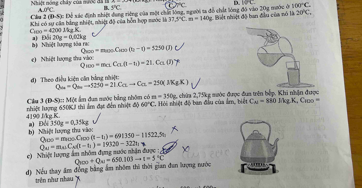 Nhiệt nóng chảy của nước đã là
n
A. 0°C.
B. 5°C. 7^0C. D. 10°C.
Câu 2(+)-S) : Để xác định nhiệt dung riêng của một chất lỏng, người ta đồ chất lỏng đó vào 20g nước ở 100°C.
iê
Khi có sự cân bằng nhiệt, nhiệt độ của hỗn hợp nước là 37,5°C.m=140g. Biết nhiệt độ ban đầu của nó là 20°C,
C_H2O=4200J/k kg.K.
a) Đổi 20g=0,02kg
b) Nhiệt lượng tỏa ra:
Q_H2O=m_H2O.C_H2O(t_2-t)=5250 (J) r
c) Nhiệt lượng thu vào:
Q_H2O=m_CLC_CL.(t-t_1)=21.C_CL(J)
d) Theo điều kiện cân bằng nhiệt:
Q_tia=Q_thuto 5250=21.C_CLto C_CL=250(J/Kg.K)
Câu 3(D-S) :: Một ấm đun nước bằng nhôm có m=350g , chứa 2,75kg nước được đun trên bếp. Khi nhận được
nhiệt lượng 650KJ thì ấm đạt đến nhiệt độ 60°C - Hỏi nhiệt độ ban đầu của ấm, biết C_A1=880J/kg.K,C_H2O=
4190 J/kg.K.
a) Đổi 350g=0,35kg
b) Nhiệt lượng thu vào:
Q_H2O=m_H2O.C_H2 (t-t_1)=691350-11522,5t_1
Q_AI=m_Al.C_Al(t-t_1)=19320-322t_1
c) Nhiệt lượng ấm nhôm đựng nước nhận được :
Q_H2O+Q_A1=650.103to t=5°C
d) Nếu thay âm đồng bằng ấm nhôm thì thời gian đun lượng nước
IANANNY
trên như nhau