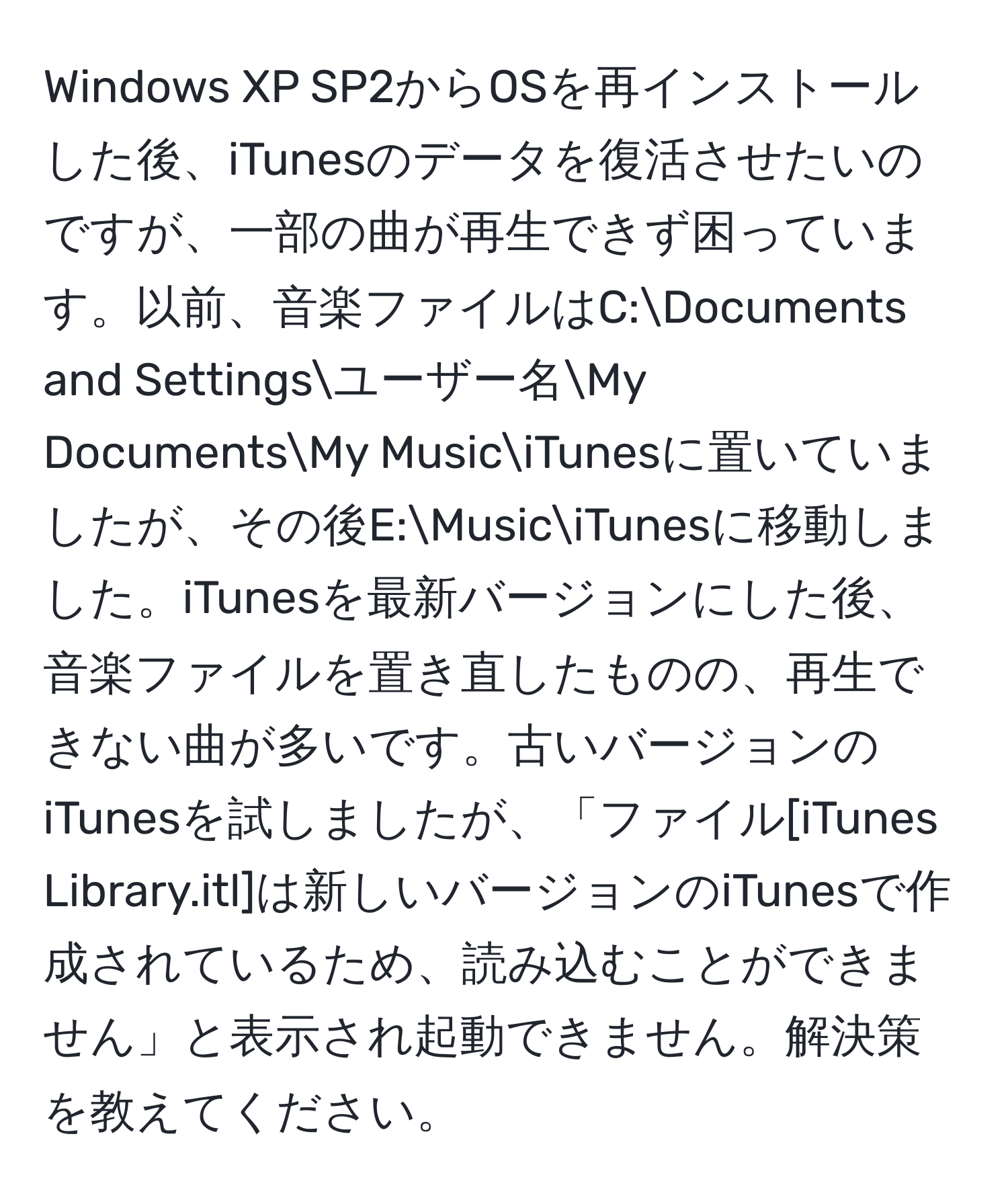 Windows XP SP2からOSを再インストールした後、iTunesのデータを復活させたいのですが、一部の曲が再生できず困っています。以前、音楽ファイルはC:Documents and Settingsユーザー名My DocumentsMy MusiciTunesに置いていましたが、その後E:MusiciTunesに移動しました。iTunesを最新バージョンにした後、音楽ファイルを置き直したものの、再生できない曲が多いです。古いバージョンのiTunesを試しましたが、「ファイル[iTunes Library.itl]は新しいバージョンのiTunesで作成されているため、読み込むことができません」と表示され起動できません。解決策を教えてください。