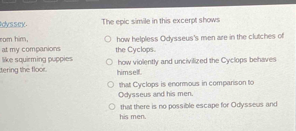 dyssey. The epic simile in this excerpt shows
rom him, how helpless Odysseus's men are in the clutches of
at my companions the Cyclops.
like squirming puppies how violently and uncivilized the Cyclops behaves
tering the floor. himself.
that Cyclops is enormous in comparison to
Odysseus and his men.
that there is no possible escape for Odysseus and
his men.