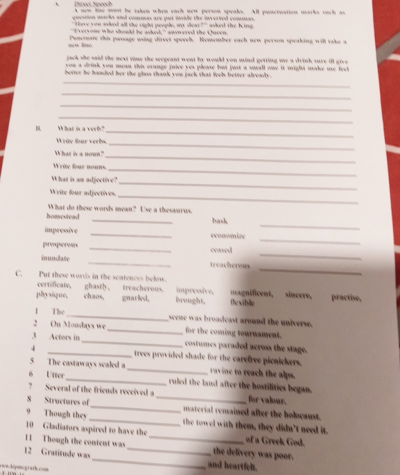 Direct Speech A new line must be taken when each new person speaks. All punctuation marks such as
question marks and commas are put inside the inverted commas.
" Have you asked all the right people, my dea 2^(th) asked the King.
"Everyone who should be asked," answered the Queen.
Punctuate this passage using direct speech. Remember each new person speaking will take a
new line.
jack she said the next time the sergeant went by would you mind getting me a drink sure ill give .
you a drink you mean this orange juice yes please but just a small one it might make me feel .
_
better he handed her the glass thank you jack that feels better already .
_
_
_
B. What is a verb?
_
Write four verbs._
What is a noun?_
Write four nouns.
_
What is an adjective?_
Write four adjectives.
_
What do these words mean? Use a thesaurus.
_
homestead _bask
_
impressive _economize
_
prosperous _censed
inundate _treacherous
C. Put these wards in the sentences below.
_
certificate, ghastly, treacherous. impressive, magnificent, sincere, practise,
physique, chaos, guarled, brought, flexible
1 The_ scene was broadcast around the universe.
2 On Mondays we _for the coming tournament.
1 _Actors in_ costumes paraded across the stage.
trees provided shade for the carefree picnickers.
5 The castaways scaled a _ravine to reach the alps.
6 Utter_ ruled the land after the hostilities began.
7 Several of the friends received a _for valour.
8 Structures of_ material remained after the holocaust.
9 Though they _the towel with them, they didn't need it.
10 Gladiators aspired to have the of a Greek God.
11 Though the content was_ _the delivery was poor.
12 Gratitude was_ and heartfelt.
cww.kipmegrath.com