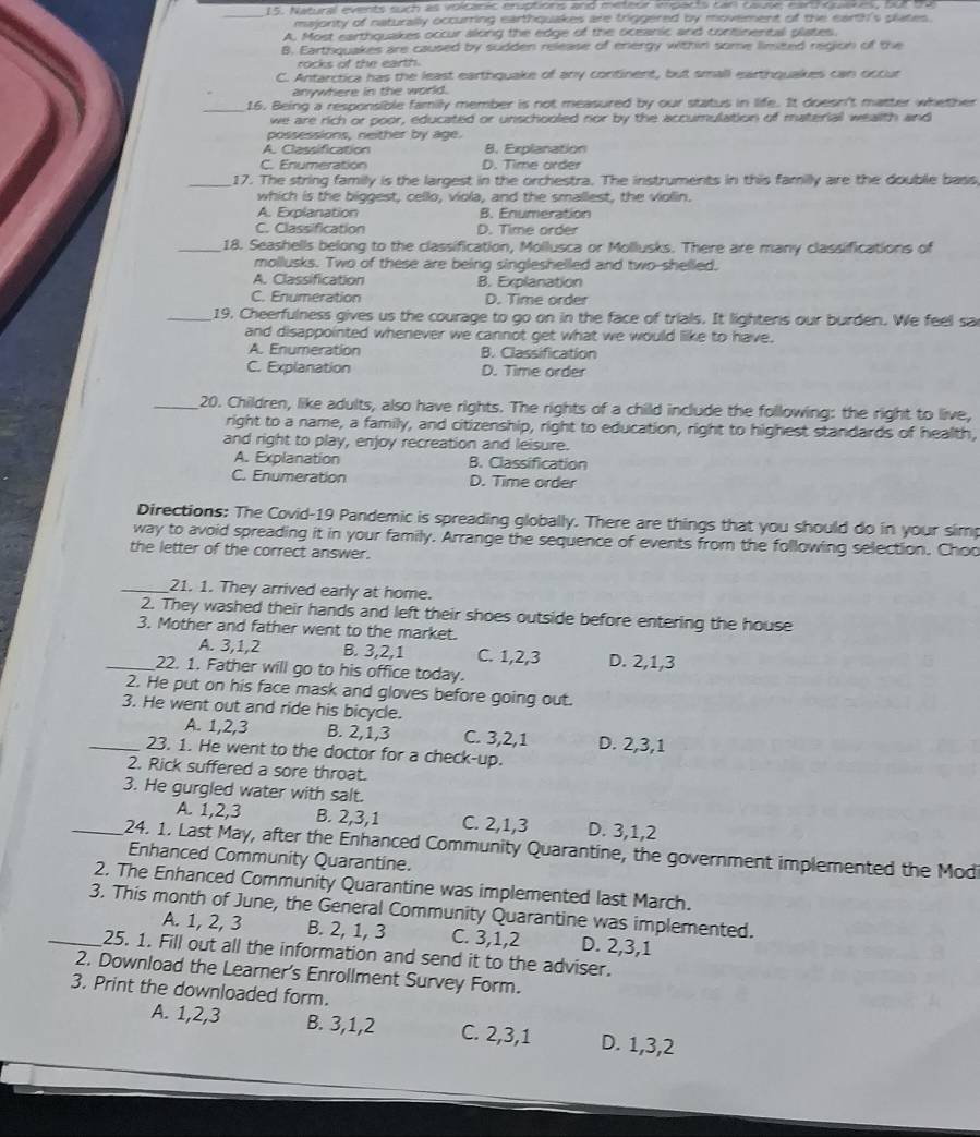 Natural events such as volcanic eruptions and meteur imparts can cause, earquakes, but t9
majority of naturally occurring earthquakes are triggered by movement of the earth's plates.
A. Most earthquakes occur along the edge of the oceanic and continental plates.
B. Eartsquakes are caused by sudden release of energy within some limited region of the
rocks of the earth.
C. Antarctica has the least earthquake of any continent, but small earthquakes can occur
anywhere in the world.
_16. Being a responsible family member is not measured by our status in life. It doesn't matter whether
we are rich or poor, educated or unschooled nor by the accumulation of material wealth and
possessions, neither by age.
A. Classification 8. Explanation
C. Enumeration D. Time order
_17. The string family is the largest in the orchestra. The instruments in this familly are the double bass,
which is the biggest, cello, viola, and the smallest, the viollin.
A. Explanation B. Enumeration
C. Classification D. Time order
_18. Seashells belong to the classification, Mollusca or Mollusks. There are many classifications of
mollusks. Two of these are being singleshelled and two-shelled.
A. Classification B. Explanation
C. Enumeration D. Time order
_19. Cheerfulness gives us the courage to go on in the face of trials. It lightens our burden. We feel sa
and disappointed whenever we cannot get what we would like to have.
A. Enumeration B. Classification
C. Explanation D. Time order
_20. Children, like adults, also have rights. The rights of a child include the following: the right to live,
right to a name, a family, and citizenship, right to education, right to highest standards of health,
and right to play, enjoy recreation and leisure.
A. Explanation B. Classification
C. Enumeration D. Time order
Directions: The Covid-19 Pandemic is spreading globally. There are things that you should do in your simp
way to avoid spreading it in your family. Arrange the sequence of events from the following selection. Choo
the letter of the correct answer.
_21. 1. They arrived early at home.
2. They washed their hands and left their shoes outside before entering the house
3. Mother and father went to the market.
A. 3,1,2 B. 3,2,1 C. 1,2,3 D. 2,1,3
_22. 1. Father will go to his office today.
2. He put on his face mask and gloves before going out.
3. He went out and ride his bicycle.
A. 1,2,3 B. 2,1,3 C. 3,2,1 D. 2,3,1
_23. 1. He went to the doctor for a check-up.
2. Rick suffered a sore throat.
3. He gurgled water with salt.
A. 1,2,3 B. 2,3,1 C. 2,1,3 D. 3,1,2
_ 24. 1. Last May, after the Enhanced Community Quarantine, the government implemented the Modi
Enhanced Community Quarantine.
2. The Enhanced Community Quarantine was implemented last March.
3. This month of June, the General Community Quarantine was implemented.
A. 1, 2, 3 B. 2, 1, 3 C. 3,1,2 D. 2,3,1
_25. 1. Fill out all the information and send it to the adviser.
2. Download the Learner's Enrollment Survey Form.
3. Print the downloaded form.
A. 1,2,3 B. 3,1,2 C. 2,3,1 D. 1,3,2