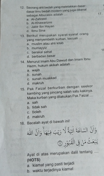 Seorang ahli bedah yang meletakkan dasar-
dasar ilmu bedah modern yang juga dikenal
sebagai Albucasis adalah .... 17.
a. Al-Zahrawi
b. Al-Khawarizmi
c. Jabir Ibn Hayan
d. Ibnu Sina
13. Berikut merupakan syarat-syarat orang
yang menyembelih kurban, kecuali ....
a.muslim atau ahli kitab
b. mumayyiz
18
c. berakal sehat
d. berbadan besar
14. Menurut Imam Abu Dawud dan Imam Ibnu
Hazm, hukum akikah adalah ....
a. wajib
b. sunah
c. sunah muakkad
d. makruh
15. Pak Faizal berkurban dengan seekor
kambing yang pincang salah satu kakinya.
Maka kurban yang dilakukan Pak Faizal ....
a. sah
b. tidak sah
c. boleh
d. makruh
16. Bacalah ayat di bawah ini!
Ayat di atas merupakan dalil tentang ....
(HOTS)
a. kiamat yang pasti terjadi
b. waktu terjadinya kiamat