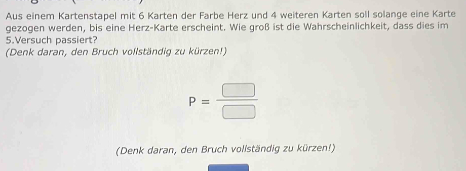 Aus einem Kartenstapel mit 6 Karten der Farbe Herz und 4 weiteren Karten soll solange eine Karte 
gezogen werden, bis eine Herz-Karte erscheint. Wie groß ist die Wahrscheinlichkeit, dass dies im 
5.Versuch passiert? 
(Denk daran, den Bruch vollständig zu kürzen!)
P= □ /□  
(Denk daran, den Bruch vollständig zu kürzen!)