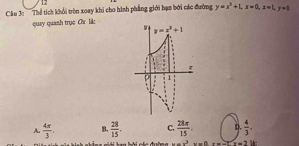 Thể tích khối tròn xoay khi cho hình phẳng giới hạn bởi các đường y=x^2+1,x=0,x=1,y=0
quay quanh trục Ox là:
A.  4π /3 . B.  28/15 . C.  28π /15 . D.  4/3 .
nh phẳng giới han bởi các đường u=x^3y=0x=-1.x=2 là: