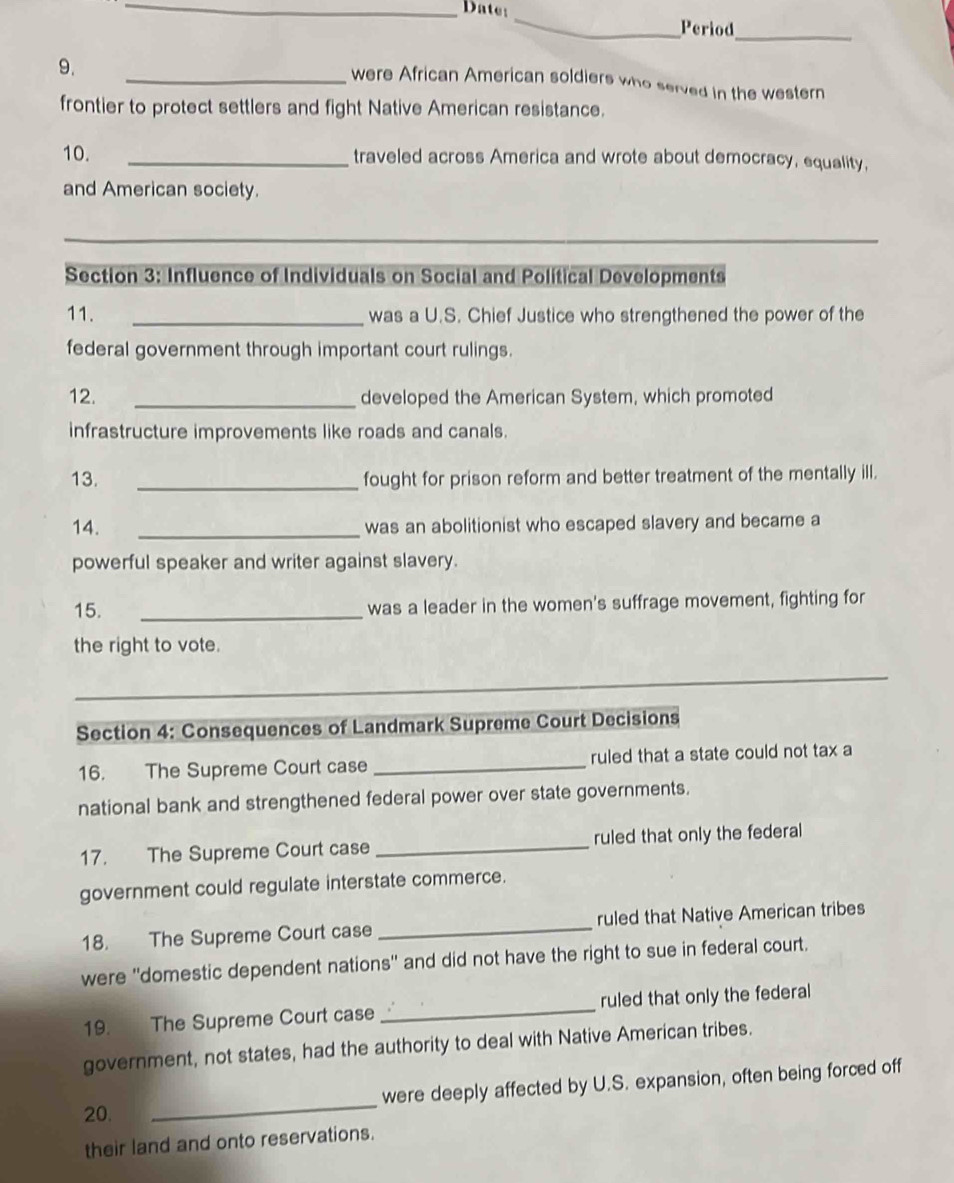 Date: _Period_ 
9. 
_were African American soldiers who served in the western 
frontier to protect settlers and fight Native American resistance. 
10. _traveled across America and wrote about democracy, equality, 
and American society. 
_ 
Section 3: Influence of Individuals on Social and Political Developments 
11. _was a U.S. Chief Justice who strengthened the power of the 
federal government through important court rulings. 
12. _developed the American System, which promoted 
infrastructure improvements like roads and canals. 
13. _fought for prison reform and better treatment of the mentally ill. 
14. _was an abolitionist who escaped slavery and became a 
powerful speaker and writer against slavery. 
15. _was a leader in the women's suffrage movement, fighting for 
the right to vote. 
_ 
Section 4: Consequences of Landmark Supreme Court Decisions 
16. The Supreme Court case _ruled that a state could not tax a 
national bank and strengthened federal power over state governments. 
17. The Supreme Court case _ruled that only the federal 
government could regulate interstate commerce. 
18. The Supreme Court case _ruled that Native American tribes 
were ''domestic dependent nations'' and did not have the right to sue in federal court. 
19. The Supreme Court case _ruled that only the federal 
government, not states, had the authority to deal with Native American tribes. 
_ 
were deeply affected by U.S. expansion, often being forced off 
20. 
their land and onto reservations.