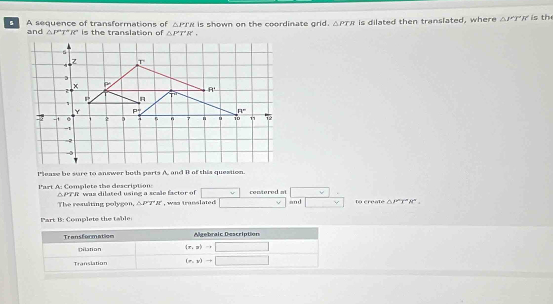 A sequence of transformations of △ PTR is shown on the coordinate grid. △ PTR is dilated then translated, where △ P'T'R' is th
and △ P''T''R'' is the translation of △ P'T'R'.
Please be sure to answer both parts A, and B of this question.
Part A: Complete the description:
△ PTR was dilated using a scale factor of centered at
and
The resulting polygon, △ P'T'R' , was translated to create △ P''T''R''.
Part B: Complete the table: