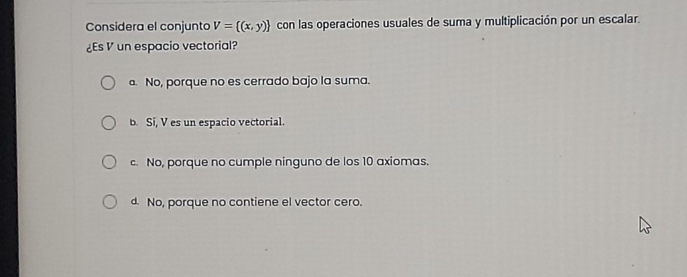 Considera el conjunto V= (x,y) con las operaciones usuales de suma y multiplicación por un escalar.
¿Es V un espacio vectorial?
a No, porque no es cerrado bajo la suma.
b. Sí, V es un espacio vectorial.
c. No, porque no cumple ninguno de los 10 axiomas.
d No, porque no contiene el vector cero.