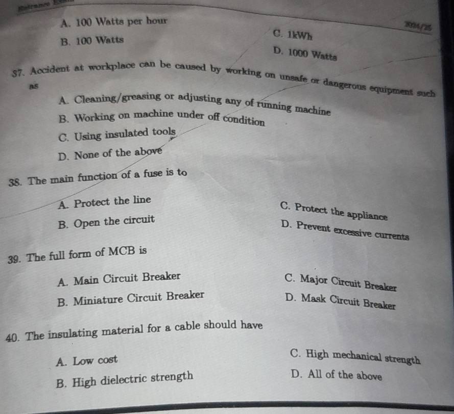 A. 100 Watts per hour
204/2
B. 100 Watts
C. 1kWh
D. 1000 Watts
37. Accident at workplace can be caused by working on unsafe or dangerous equipment such
as
A. Cleaning/greasing or adjusting any of running machine
B. Working on machine under off condition
C. Using insulated tools
D. None of the above
38. The main function of a fuse is to
A. Protect the line
C. Protect the appliance
B. Open the circuit
D. Prevent excessive currents
39. The full form of MCB is
A. Main Circuit Breaker
C. Major Circuit Breaker
B. Miniature Circuit Breaker
D. Mask Circuit Breaker
40. The insulating material for a cable should have
A. Low cost
C. High mechanical strength
B. High dielectric strength
D. All of the above