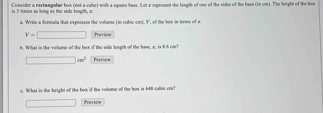 Consider a rectangular box (not a cube) with a square base. Let x represent the length of one of the sides of the base (in cm). The height of the box 
is 3 times as long as the side length; x. 
a. Write a formula that expresses the volume (in cubic cm), V, of the box in terms of x.
V=□ Preview 
b. What is the volume of the box if the side length of the base, x, is 8.6 cm?
□ cm^3 Preview 
c. What is the height of the box if the volume of the box is 648 cubic cm? 
□ Preview