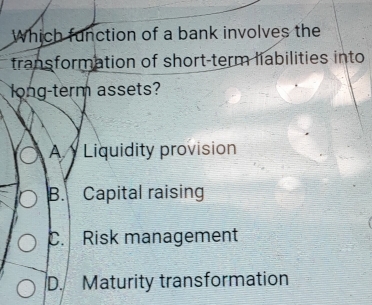 Which function of a bank involves the
transformation of short-term liabilities into
long-term assets?
A Liquidity provision
B. Capital raising
C. Risk management
D. Maturity transformation