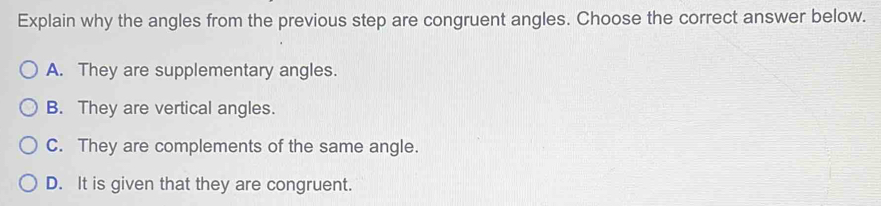 Explain why the angles from the previous step are congruent angles. Choose the correct answer below.
A. They are supplementary angles.
B. They are vertical angles.
C. They are complements of the same angle.
D. It is given that they are congruent.