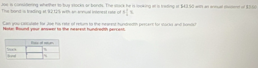 Joe is considering whether to buy stocks or bonds. The stock he is looking at is trading at $43.50 with an annual dividend of $3.60
The bond is trading at 92.125 with an annual interest rate of 8 3/4 %
Can you calculate for Joe his rate of return to the nearest hundredth percent for stocks and bonds? 
Note: Round your answer to the nearest hundredth percent.