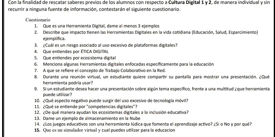 Con la finalidad de rescatar saberes previos de los alumnos con respecto a Cultura Digital 1 y 2, de manera individual y sin 
recurrir a ninguna fuente de información, contestarán el siguiente cuestionario. 
Cuestionario 
1. Que es una Herramienta Digital, dame al menos 3 ejemplos 
2. Describe que impacto tienen las Herramientas Digitales en la vida cotidiana (Educación, Salud, Esparcimiento) 
ejemplifica. 
3. ¿Cuál es un riesgo asociado al uso excesivo de plataformas digitales? 
4. Que entiendes por ÉTICA DIGITAL 
5. Que entiendes por ecosistema digital 
6. Menciona algunas Herramientas digitales enfocadas específicamente para la educación 
7. A que se refiere el concepto de Trabajo Colaborativo en la Red. 
8. Durante una reunión virtual, un estudiante quiere compartir su pantalla para mostrar una presentación. ¿Qué 
herramienta podría usar? 
9. Si un estudiante desea hacer una presentación sobre algún tema específico, frente a una multitud ¿que herramienta 
puede utilizar? 
10. ¿Qué aspecto negativo puede surgir del uso excesivo de tecnología móvil? 
11. ¿Qué se entiende por "competencias digitales"? 
12. ¿De qué manera ayudan los ecosistemas digitales a la inclusión educativa? 
13. Dame un ejemplo de almacenamiento en la Nube 
14. ¿Los juegos educativos son una herramienta lúdica que fomenta el aprendizaje activo? ¿Si o No y por qué? 
15. Que es un simulador virtual y cual puedes utilizar para la educacion