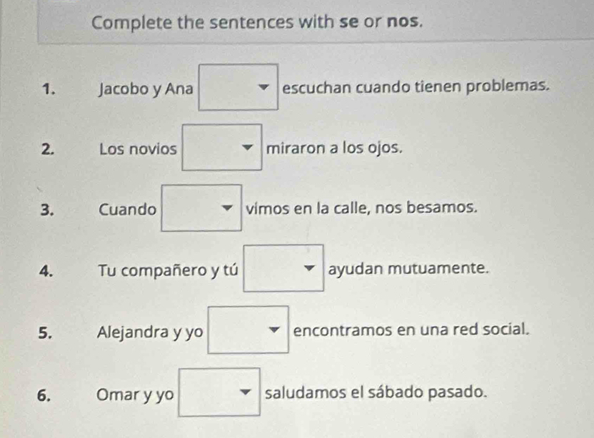 Complete the sentences with se or nos. 
1. Jacobo y Ana □ escuchan cuando tienen problemas. 
2. Los novios . miraron a los ojos. 
3. Cuando □ vimos en la calle, nos besamos. 
4. Tu compañero y tú □ ayudan mutuamente. 
5. Alejandra y yo r encontramos en una red social. 
6. Omar y yo^ saludamos el sábado pasado.