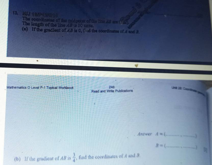 MU 16P12214 
The ccordinaies of the midpoint of tte the A8 srs ( 5). 
The length of the line A8 is 30 units. 
(a) If the gradient of AB is 0, find the coordinates of A and 3. 
Mathematics O Level P-1 Topical Workbook 246 
Unit 20: Coonfne 
Read and Write Publications 
Answer A= C _ 
_ B=
) 
(b) If the gradient of AB is  3/4  , find the coordinates of 4 and B.