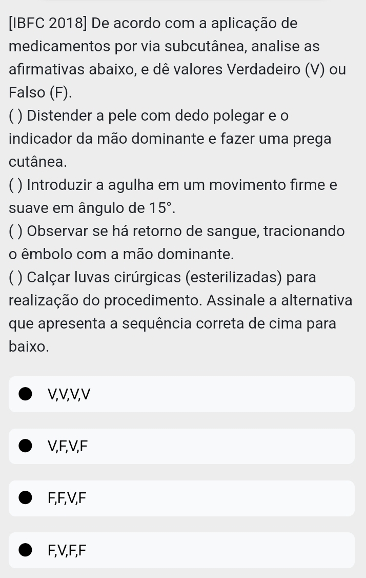 [IBFC 2018] De acordo com a aplicação de
medicamentos por via subcutânea, analise as
afirmativas abaixo, e dê valores Verdadeiro (V) ou
Falso (F).
C ) Distender a pele com dedo polegar e o
indicador da mão dominante e fazer uma prega
cutânea.
C ) Introduzir a agulha em um movimento firme e
suave em ângulo de 15°. 
C ) Observar se há retorno de sangue, tracionando
o êmbolo com a mão dominante.
C ) Calçar luvas cirúrgicas (esterilizadas) para
realização do procedimento. Assinale a alternativa
que apresenta a sequência correta de cima para
baixo.
V, V, V, V
V, F, V, F
F, F, V, F
F, V, F, F