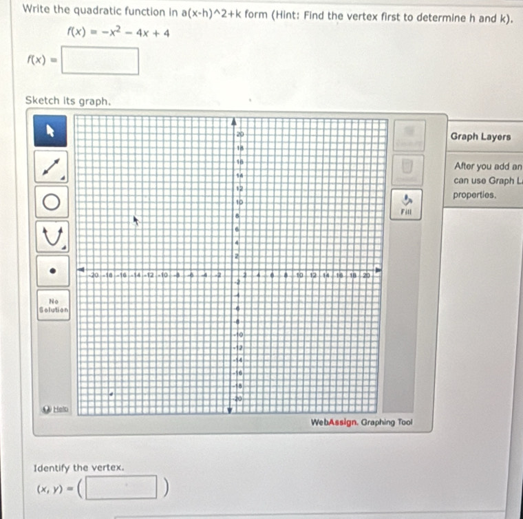 Write the quadratic function in a(x-h)^wedge 2+k form (Hint: Find the vertex first to determine h and k).
f(x)=-x^2-4x+4
f(x)=□
Sketch its graph. 
Graph Layers 
After you add an 
can use Graph L 
properties. 
Fill 
No 
Solutio 
Hel 
WebAssign. Graphing Too 
Identify the vertex.
(x,y)= C