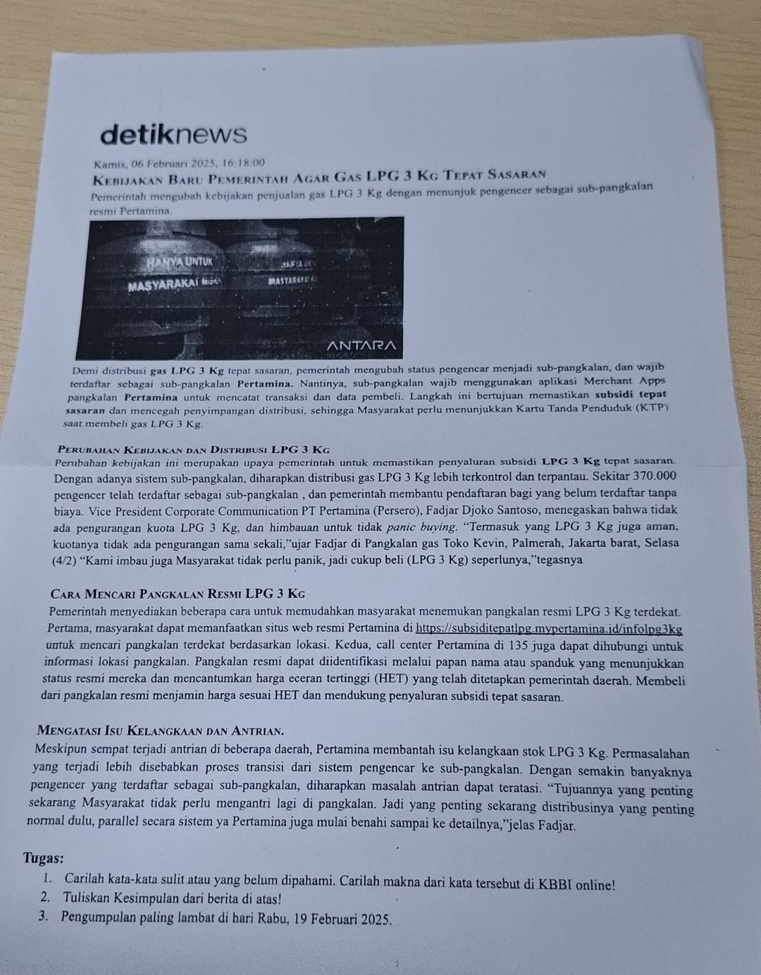 detiknews
Kamis, 06 Februari 2025, 16:18:00
Kebijakan Baru Pemerintah Agar Gas LPG 3 Kg Tepat Sasaran
Pemerintah mengubah kebijakan penjualan gas LPG 3 Kg dengan menunjuk pengencer sebagai sub-pangkalan
Demi distribusi gas LPG 3 Kg tepat sasaran, pemerintah mengubah status pengencar menjadi sub-pangkalan, dan wajib
terdaftar sebagai sub-pangkalan Pertamina. Nantinya, sub-pangkalan wajib menggunakan aplikasi Merchant Apps
pangkalan Pertamina untuk mencatat transaksi dan data pembeli. Langkah ini bertujuan memastikan subsidi tepat
sasaran dan mencegah penyimpangan distribusi, sehingga Masyarakat perlu menunjukkan Kartu Tanda Penduduk (KTP)
saat membeli gas LPG 3 Kg.
Perubahan Kebijakan đan Distribusi LPG 3 Kg
Perubahan kebijakan ini merupakan upaya pemerintah untuk memastikan penyaluran subsidi LPG 3 Kg tepat sasaran.
Dengan adanya sistem sub-pangkalan, diharapkan distribusi gas LPG 3 Kg lebih terkontrol dan terpantau. Sekitar 370.000
pengencer telah terdaftar sebagai sub-pangkalan , dan pemerintah membantu pendaftaran bagi yang belum terdaftar tanpa
biaya. Vice President Corporate Communication PT Pertamina (Persero), Fadjar Djoko Santoso, menegaskan bahwa tidak
ada pengurangan kuota LPG 3 Kg, dan himbauan untuk tidak panic buying. “Termasuk yang LPG 3 Kg juga aman,
kuotanya tidak ada pengurangan sama sekali,”ujar Fadjar di Pangkalan gas Toko Kevin, Palmerah, Jakarta barat, Selasa
(4/2) “Kami imbau juga Masyarakat tidak perlu panik, jadi cukup beli (LPG 3 Kg) seperlunya,”tegasnya
Cara Mencari Pangkalan Resmi LPG 3 Kg
Pemerintah menyediakan beberapa cara untuk memudahkan masyarakat menemukan pangkalan resmi LPG 3 Kg terdekat.
Pertama, masyarakat dapat memanfaatkan situs web resmi Pertamina di https://subsiditepatlpg.mypertamina.id/infolpg3kg
untuk mencari pangkalan terdekat berdasarkan lokasi. Kedua, call center Pertamina di 135 juga dapat dihubungi untuk
informasi lokasi pangkalan. Pangkalan resmi dapat diidentifikasi melalui papan nama atau spanduk yang menunjukkan
status resmi mereka dan mencantumkan harga eceran tertinggi (HET) yang telah ditetapkan pemerintah daerah. Membeli
dari pangkalan resmi menjamin harga sesuai HET dan mendukung penyaluran subsidi tepat sasaran.
Mengatası Isu Kelangkaan dan Antrian.
Meskipun sempat terjadi antrian di beberapa daerah, Pertamina membantah isu kelangkaan stok LPG 3 Kg. Permasalahan
yang terjadi lebih disebabkan proses transisi dari sistem pengencar ke sub-pangkalan. Dengan semakin banyaknya
pengencer yang terdaftar sebagai sub-pangkalan, diharapkan masalah antrian dapat teratasi. “Tujuannya yang penting
sekarang Masyarakat tidak perlu mengantri lagi di pangkalan. Jadi yang penting sekarang distribusinya yang penting
normal dulu, parallel secara sistem ya Pertamina juga mulai benahi sampai ke detailnya,”jelas Fadjar.
Tugas:
1. Carilah kata-kata sulit atau yang belum dipahami. Carilah makna dari kata tersebut di KBBI online!
2. Tuliskan Kesimpulan dari berita di atas!
3. Pengumpulan paling lambat di hari Rabu, 19 Februari 2025.