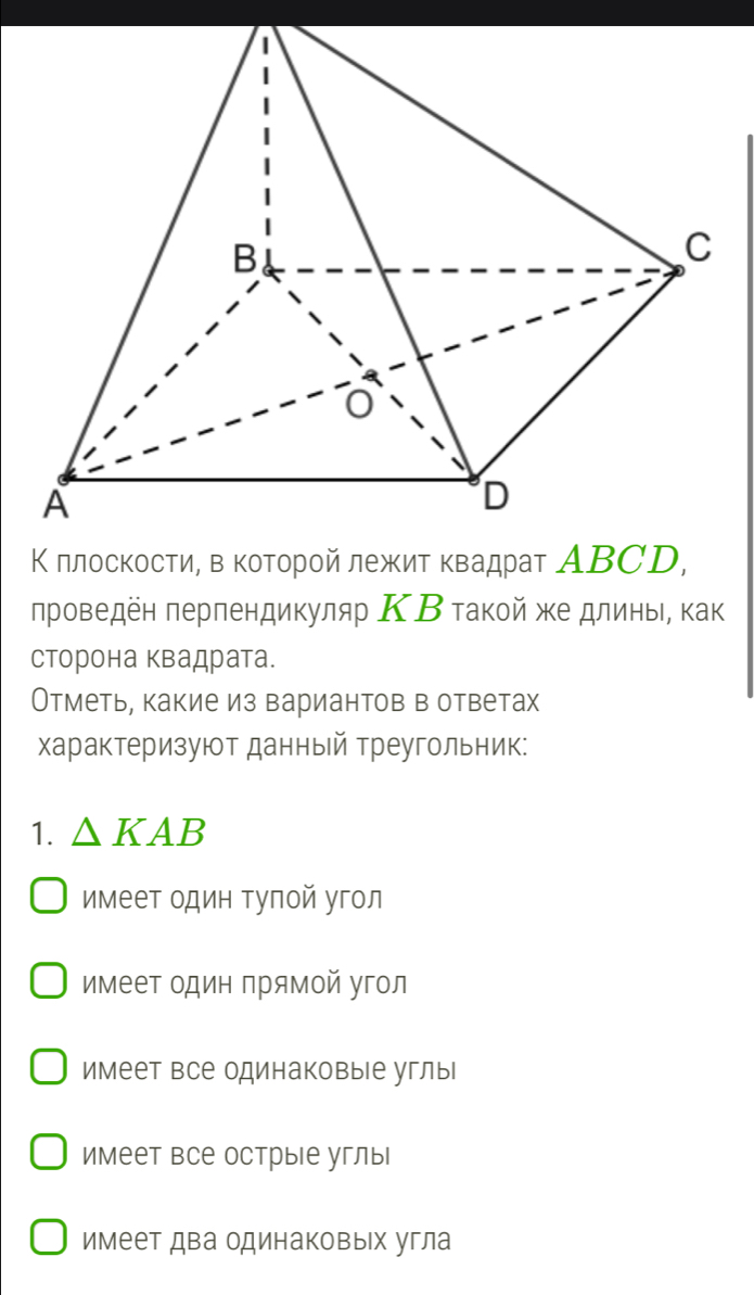 Κ πлоскости, в κоτοрοй лежит κвадраτ ΑΒCD,
лроведён πерпендикуляр ΚΒ τакой же длинь, как
сторона квадрата.
Отметь, какие из вариантов в ответах
характеризуют данный треугольник:
1. △ KAB
имеет один туπой угол
имеет один прямой угол
имеет все одинаковые углы|
имеет все острые углы
имеет два одинаковых угла