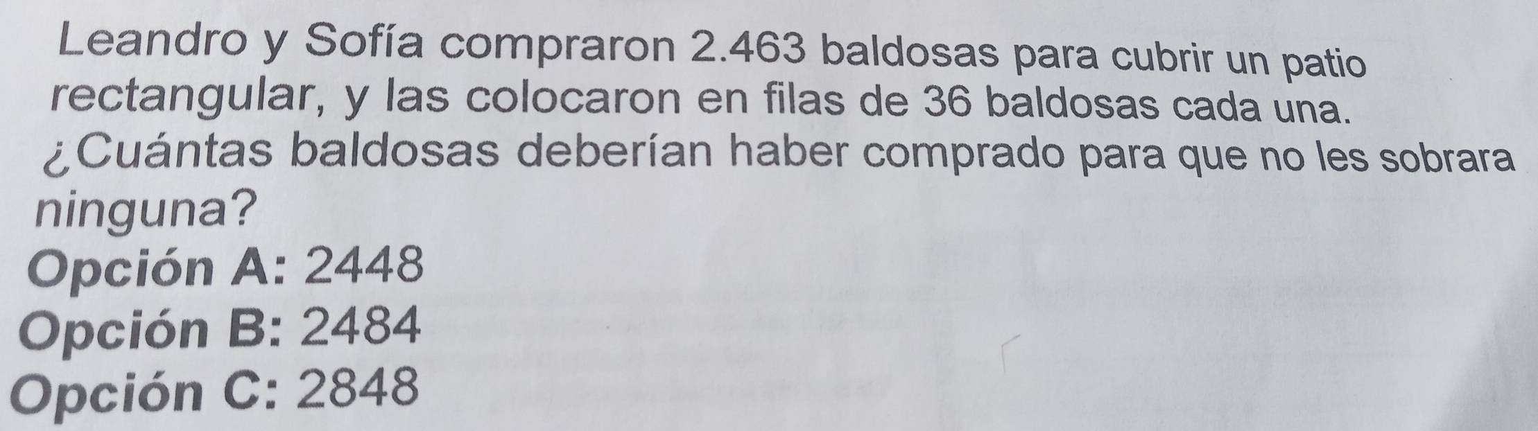 Leandro y Sofía compraron 2.463 baldosas para cubrir un patio
rectangular, y las colocaron en filas de 36 baldosas cada una.
¿Cuántas baldosas deberían haber comprado para que no les sobrara
ninguna?
Opción A: 2448
Opción B: 2484
Opción C: 2848