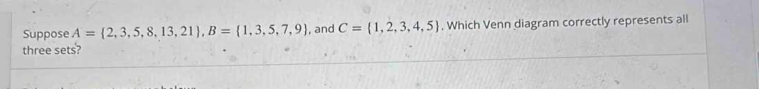 Suppose A= 2,3,5,8,13,21 , B= 1,3,5,7,9 , and C= 1,2,3,4,5. Which Venn diagram correctly represents all 
three sets?