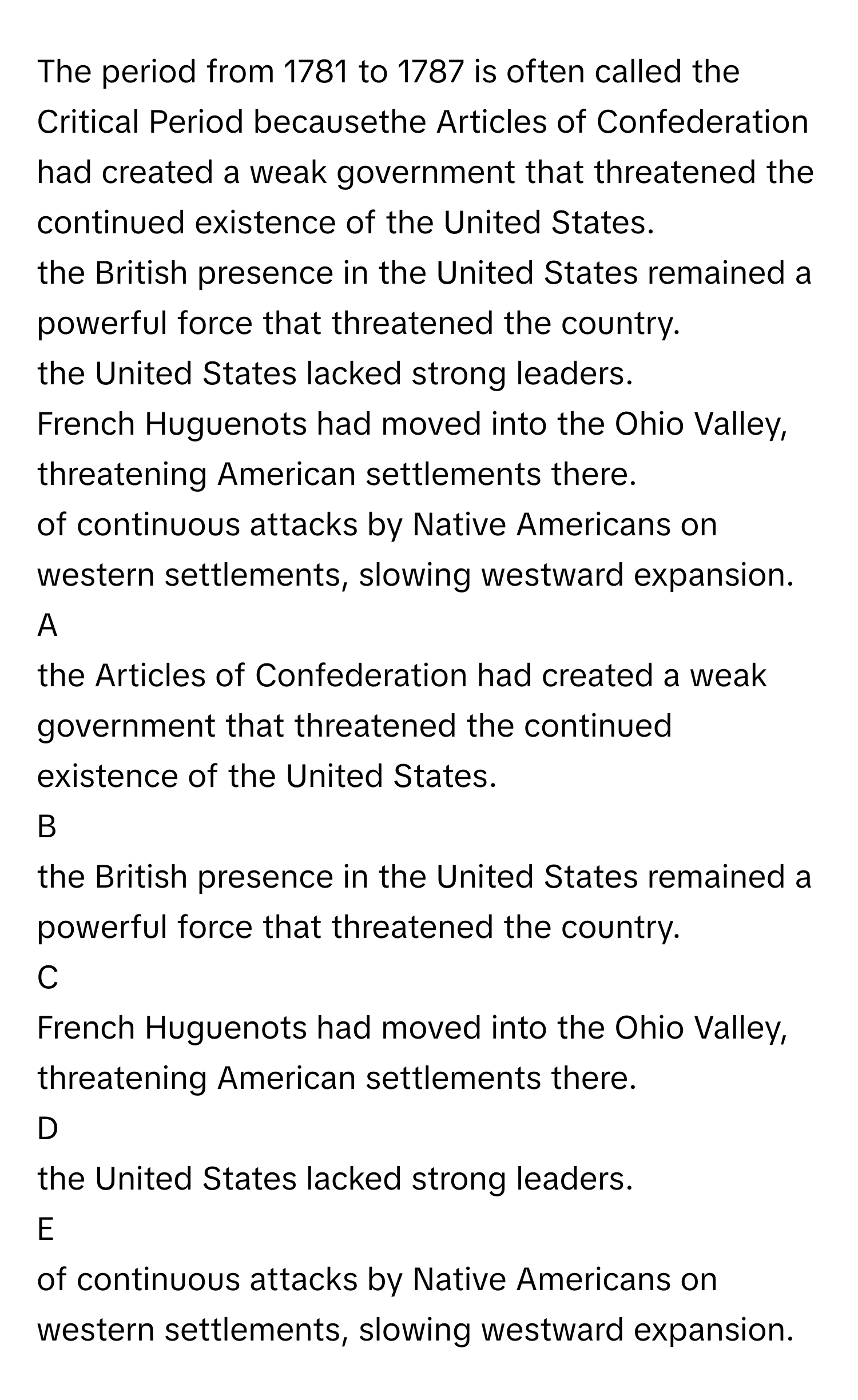 The period from 1781 to 1787 is often called the Critical Period becausethe Articles of Confederation had created a weak government that threatened the continued existence of the United States.
the British presence in the United States remained a powerful force that threatened the country.
the United States lacked strong leaders.
French Huguenots had moved into the Ohio Valley, threatening American settlements there.
of continuous attacks by Native Americans on western settlements, slowing westward expansion.

A  
the Articles of Confederation had created a weak government that threatened the continued existence of the United States. 


B  
the British presence in the United States remained a powerful force that threatened the country. 


C  
French Huguenots had moved into the Ohio Valley, threatening American settlements there. 


D  
the United States lacked strong leaders. 


E  
of continuous attacks by Native Americans on western settlements, slowing westward expansion.