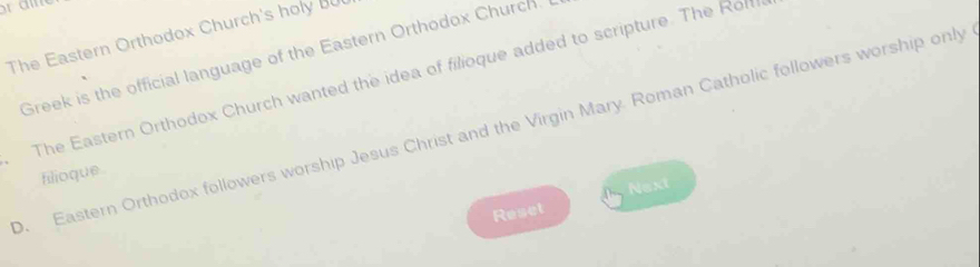 The Eastern Orthodox Church's holy BU 
Greek is the official language of the Eastern Orthodox Church. 
The Eastern Orthodox Church wanted the idea of filioque added to scripture. The Rofff 
0. Eastern Orthodox followers worship Jesus Christ and the Virgin Mary. Roman Catholic followers worship only 
filioque . 
Next 
Reset