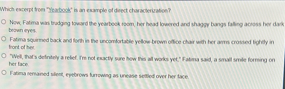 Which excerpt from ''Yearbook'' is an example of direct characterization?
Now, Fatima was trudging toward the yearbook room, her head lowered and shaggy bangs falling across her dark
brown eyes.
Fatima squirmed back and forth in the uncomfortable yellow-brown office chair with her arms crossed tightly in
front of her.
"Well, that’s definitely a relief. I'm not exactly sure how this all works yet," Fatima said, a small smile forming on
her face.
Fatima remained silent, eyebrows furrowing as unease settled over her face.