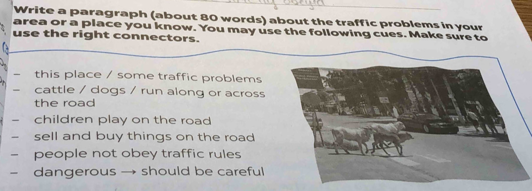 Write a paragraph (about 80 words) about the traffic problems in your 
area or a place you know. You may use the following cues. Make sure to 
use the right connectors. 
this place / some traffic problems 
cattle / dogs / run along or across 
the road 
children play on the road 
- sell and buy things on the road 
- people not obey traffic rules 
- dangerous . should be careful