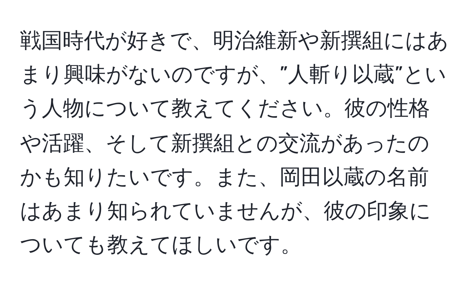 戦国時代が好きで、明治維新や新撰組にはあまり興味がないのですが、”人斬り以蔵”という人物について教えてください。彼の性格や活躍、そして新撰組との交流があったのかも知りたいです。また、岡田以蔵の名前はあまり知られていませんが、彼の印象についても教えてほしいです。