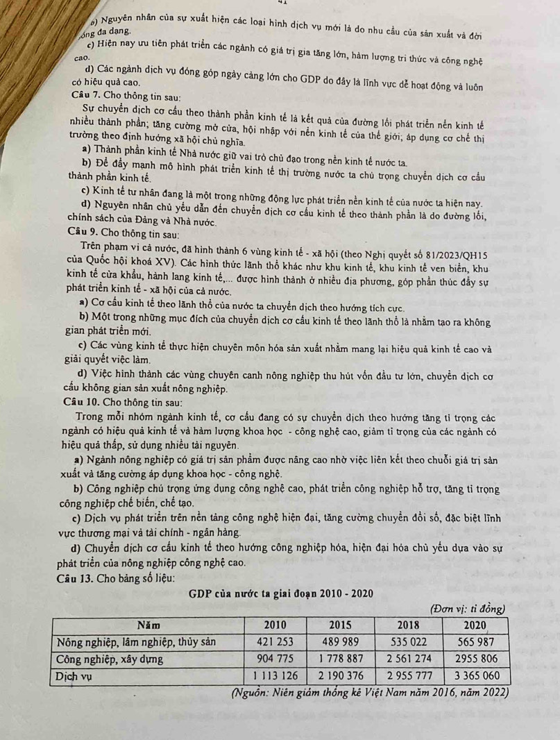 0) Nguyên nhân của sự xuất hiện các loại hình dịch vụ mới là do nhu cầu của sản xuất và đời
ong đa dạng.
c) Hiện nay ưu tiên phát triển các ngành có giá trị gia tăng lớn, hàm lượng trị thức và công nghệ
cao.
d) Các ngành dịch vụ đóng góp ngày cảng lớn cho GDP do đây là lĩnh vực dễ hoạt động và luôn
có hiệu quả cao.
Câu 7. Cho thông tin sau:
Sự chuyển dịch cơ cầu theo thành phần kinh tế là kết quả của đường lối phát triển nền kinh tế
nhiều thành phần; tăng cường mở cửa, hội nhập với nền kinh tế của thế giới; áp dụng cơ chế thị
trường theo định hướng xã hội chủ nghĩa.
a) Thành phần kinh tế Nhà nước giữ vai trò chủ đạo trong nền kinh tế nước ta.
b) Để đầy mạnh mô hình phát triển kinh tế thị trường nước ta chủ trọng chuyển dịch cơ cầu
thành phần kinh tế.
c) Kinh tế tư nhân đang là một trong những động lực phát triển nền kinh tế của nước ta hiện nay.
d) Nguyên nhân chủ yểu dẫn đến chuyển dịch cơ cấu kinh tế theo thành phần là do đường lối,
chính sách của Đảng và Nhà nước.
Câu 9. Cho thông tin sau:
Trên phạm vi cả nước, đã hình thành 6 vùng kinh tế - xã hội (theo Nghị quyết số 81/2023/QH15
của Quốc hội khoá XV). Các hình thức lãnh thổ khác như khu kinh tế, khu kinh tế ven biển, khu
kinh tế cửa khẩu, hành lang kinh tế,... được hình thành ở nhiều địa phương, góp phần thúc đầy sự
phát triển kinh tế - xã hội của cả nước.
a) Cơ cấu kinh tế theo lãnh thổ của nước ta chuyển dịch theo hướng tích cực.
b) Một trong những mục đích của chuyền dịch cơ cầu kinh tế theo lãnh thổ là nhằm tạo ra không
gian phát triển mới.
c) Các vùng kinh tế thực hiện chuyên môn hóa sản xuất nhằm mang lại hiệu quả kinh tế cao và
giải quyết việc làm.
d) Việc hình thành các vùng chuyên canh nông nghiệp thu hút vốn đầu tư lớn, chuyền dịch cơ
cấu không gian sản xuất nông nghiệp.
Câu 10. Cho thông tin sau:
Trong mỗi nhóm ngành kinh tế, cơ cầu đang có sự chuyền dịch theo hướng tăng tỉ trọng các
ngành có hiệu quả kinh tế và hàm lượng khoa học - công nghệ cao, giảm tỉ trọng của các ngành có
hiệu quả thấp, sử dụng nhiều tải nguyên.
a) Ngành nông nghiệp có giá trị sản phẩm được nâng cao nhờ việc liên kết theo chuỗi giá trị sản
xuất và tăng cường áp dụng khoa học - công nghệ.
b) Công nghiệp chú trọng ứng dụng công nghệ cao, phát triển công nghiệp hỗ trợ, tăng tỉ trọng
công nghiệp chế biến, chế tạo.
c) Dịch vụ phát triển trên nền tảng công nghệ hiện đại, tăng cường chuyền đồi số, đặc biệt lĩnh
vực thương mại và tài chính - ngân hàng.
d) Chuyển dịch cơ cầu kinh tế theo hướng công nghiệp hóa, hiện đại hóa chủ yếu dựa vào sự
phát triển của nông nghiệp công nghệ cao.
Câu 13. Cho bảng số liệu:
GDP của nước ta giai đoạn 2010 - 2020
(Nguồn: ệt Nam năm 2016, m