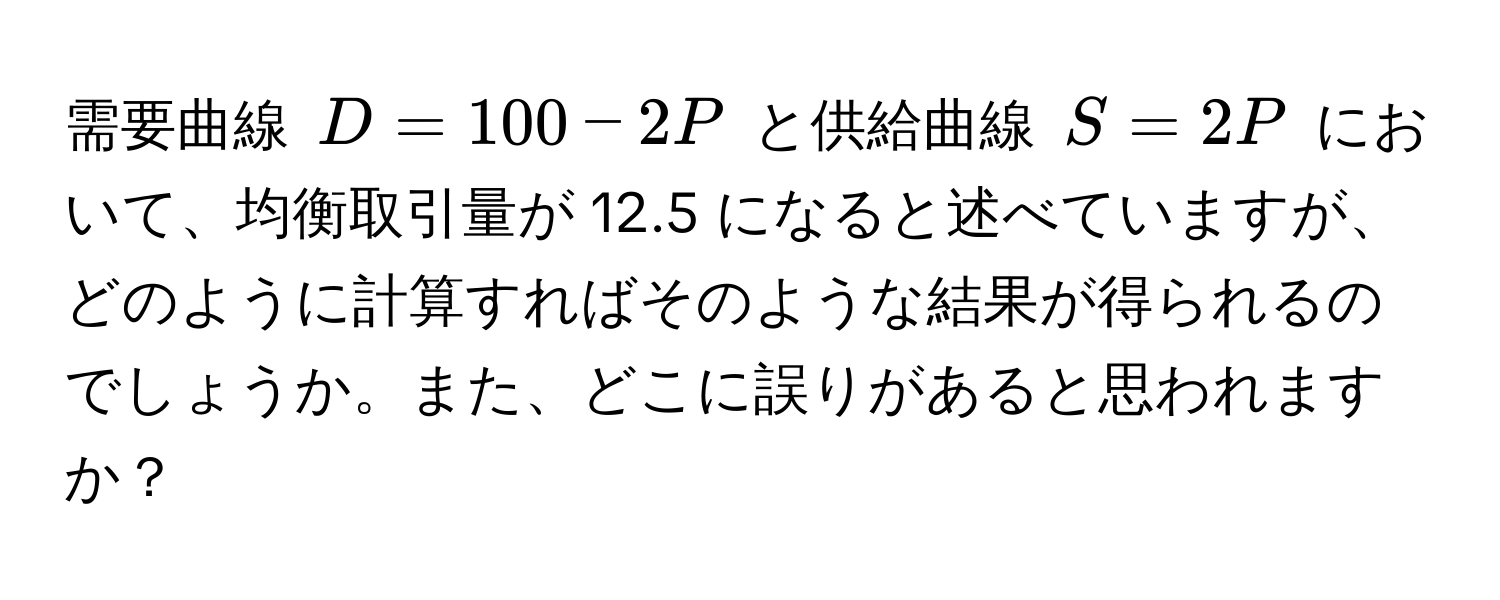 需要曲線 $D = 100 - 2P$ と供給曲線 $S = 2P$ において、均衡取引量が 12.5 になると述べていますが、どのように計算すればそのような結果が得られるのでしょうか。また、どこに誤りがあると思われますか？