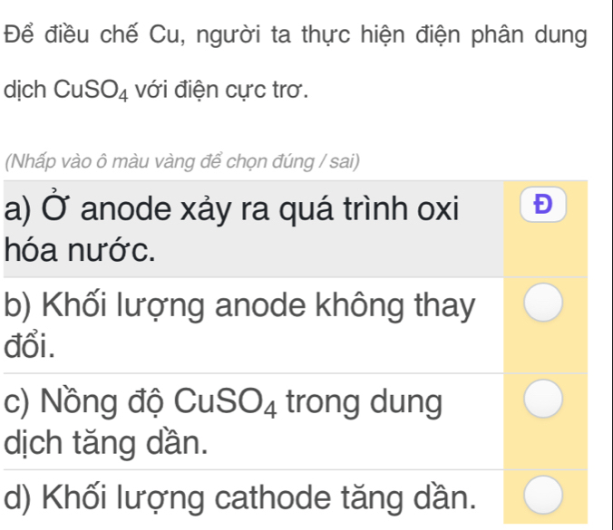 Để điều chế Cu, người ta thực hiện điện phân dung
dịch CuSO_4 với điện cực trơ.
(Nhấp vào ô màu vàng để chọn đúng / sai)
a) Ở anode xảy ra quá trình oxi
hóa nước.
b) Khối lượng anode không thay
đổi.
c) Nồng độ Cu ISO_4 trong dung
dịch tăng dần.
d) Khối lượng cathode tăng dần.