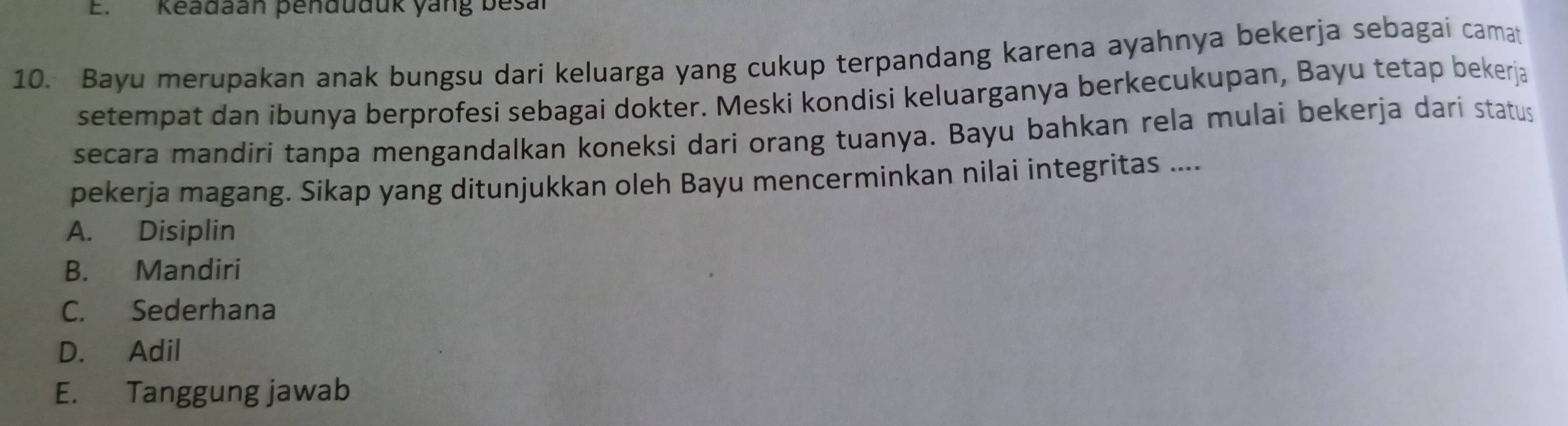 Keadaan penduduk yang besal
10. Bayu merupakan anak bungsu dari keluarga yang cukup terpandang karena ayahnya bekerja sebagai camat
setempat dan ibunya berprofesi sebagai dokter. Meski kondisi keluarganya berkecukupan, Bayu tetap bekerja
secara mandiri tanpa mengandalkan koneksi dari orang tuanya. Bayu bahkan rela mulai bekerja dari status
pekerja magang. Sikap yang ditunjukkan oleh Bayu mencerminkan nilai integritas ....
A. Disiplin
B. Mandiri
C. Sederhana
D. Adil
E. Tanggung jawab