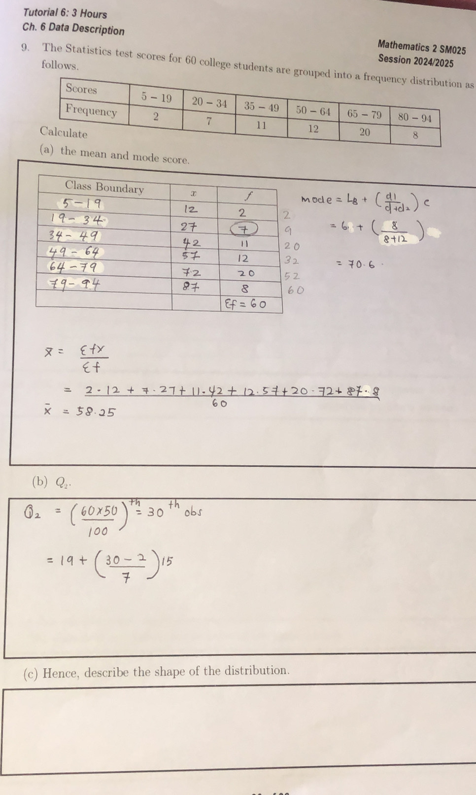 Tutorial 6: 3 Hours
Ch. 6 Data Description
Mathematics 2 SM025
Session 2024/2025
follows.
9. The Statistics test scores for 60 college students are groups
mean and mode score.
(b) Q_2.
(c) Hence, describe the shape of the distribution.