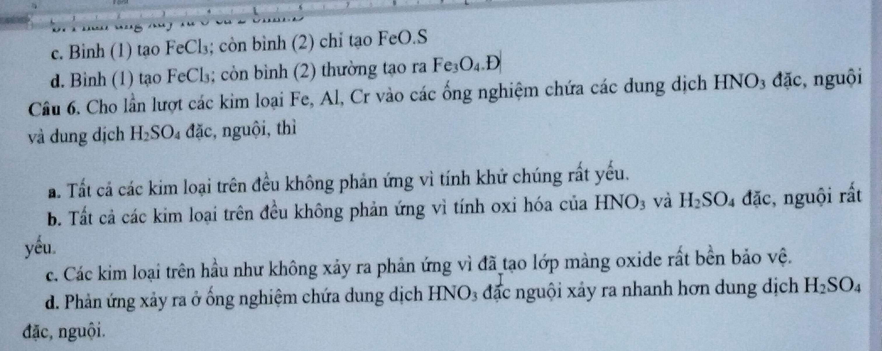 c. Binh (1) tạo FeCl₃; còn bình (2) chỉ tạo FeO.S
d. Binh (1) tạo FeCl₃; còn bình (2) thường tạo ra Fe_3O_4.D
Câu 6. Cho lần lượt các kim loại Fe, Al, Cr vào các ống nghiệm chứa các dung dịch HNO3 đặc, nguôi
và dung dịch H_2SO_4 đặc, nguội, thì
a. Tất cả các kim loại trên đều không phản ứng vì tính khứ chúng rất yếu.
b. Tất cả các kim loại trên đều không phản ứng vì tính oxi hóa của HNO_3 và H_2SO_4 đặc, nguội rất
yéu
c. Các kim loại trên hầu như không xảy ra phản ứng vì đã tạo lớp màng oxide rất bền bảo vệ.
d. Phản ứng xảy ra ở ống nghiệm chứa dung dịch HNO₃ đặc nguội xảy ra nhanh hơn dung dịch H_2SO_4
đặc, nguội.