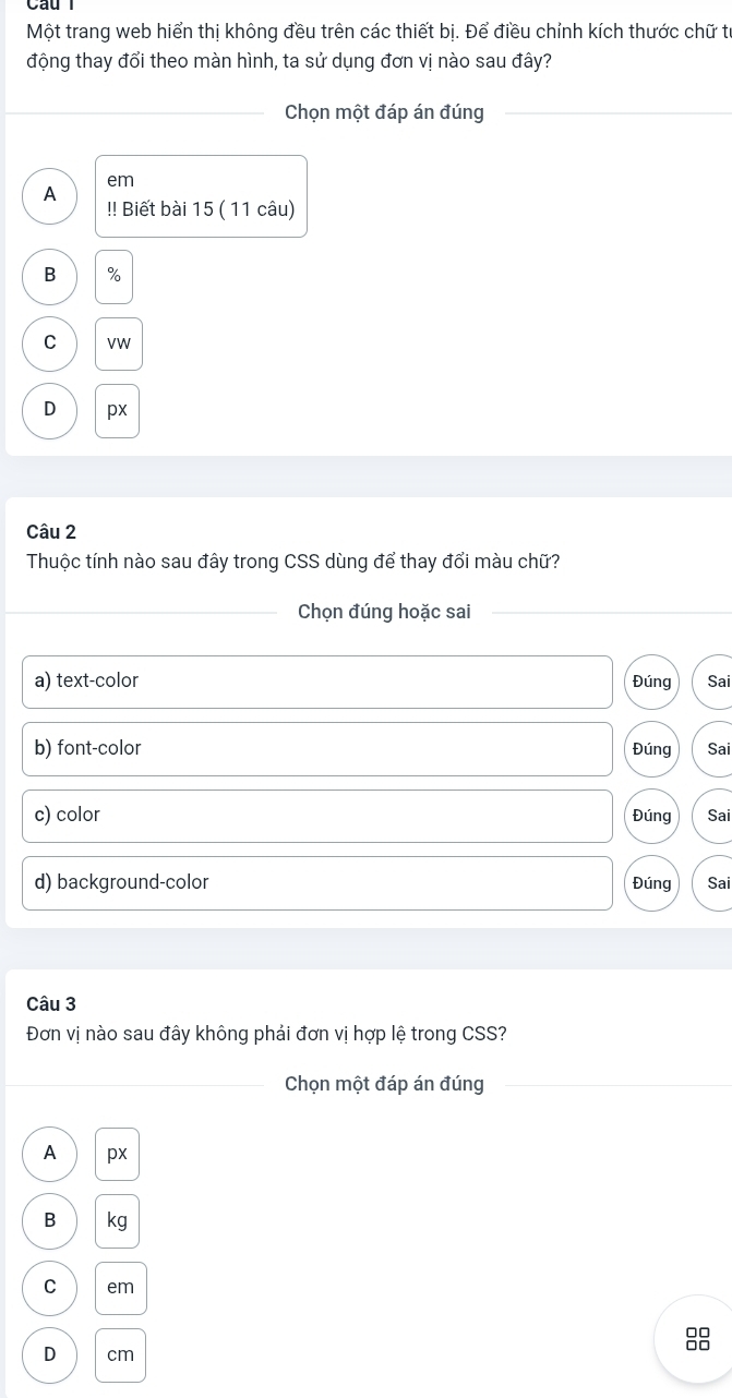 Một trang web hiển thị không đều trên các thiết bị. Để điều chỉnh kích thước chữ từ
động thay đổi theo màn hình, ta sử dụng đơn vị nào sau đây?
_Chọn một đáp án đúng_
em
A
!! Biết bài 15 ( 11 câu)
B
olo
C VW
D px
Câu 2
Thuộc tính nào sau đây trong CSS dùng để thay đổi màu chữ?
_Chọn đúng hoặc sai_
_
a) text-color Đúng Sai
b) font-color Đúng Sai
c) color Đúng Sai
d) background-color Đúng Sai
Câu 3
Đơn vị nào sau đây không phải đơn vị hợp lệ trong CSS?
_Chọn một đáp án đúng_
A px
B kg
C em
D cm