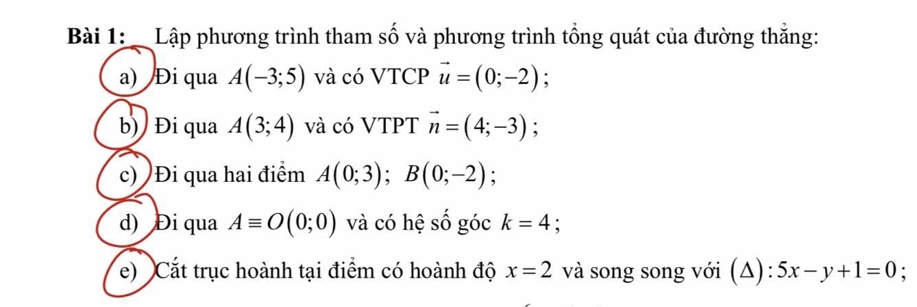 Lập phương trình tham số và phương trình tổng quát của đường thắng: 
a) Đi qua A(-3;5) và có VTCP vector u=(0;-2)
b) Đi qua A(3;4) và có VTPT vector n=(4;-3) : 
c) )Đi qua hai điểm A(0;3); B(0;-2); 
d) Đi qua Aequiv O(0;0) và có hệ số góc k=4 : 
e) Cắt trục hoành tại điểm có hoành độ x=2 và song song với (Δ): 5x-y+1=0 :