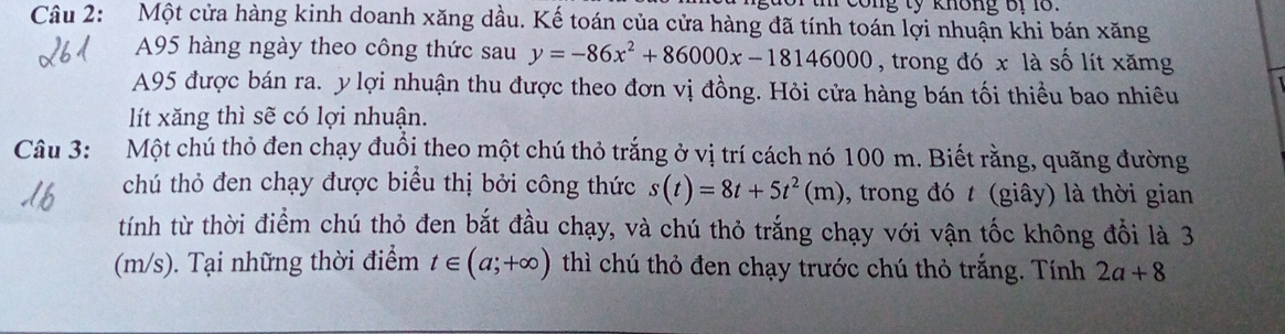 cong tỷ không ớr 1 
Câu 2: Một cửa hàng kinh doanh xăng dầu. Kế toán của cửa hàng đã tính toán lợi nhuận khi bán xăng
A95 hàng ngày theo công thức sau y=-86x^2+86000x-18146000 , trong đó x là số lít xămg 
A95 được bán ra. ylợi nhuận thu được theo đơn vị đồng. Hỏi cửa hàng bán tối thiều bao nhiêu 
lít xăng thì sẽ có lợi nhuận. 
Câu 3: Một chú thỏ đen chạy đuổi theo một chú thỏ trắng ở vị trí cách nó 100 m. Biết rằng, quãng đường 
chú thỏ đen chạy được biểu thị bởi công thức s(t)=8t+5t^2(m) , trong đó t (giây) là thời gian 
tính từ thời điểm chú thỏ đen bắt đầu chạy, và chú thỏ trắng chạy với vận tốc không đổi là 3
(m/s). Tại những thời điểm t∈ (a;+∈fty ) thì chú thỏ đen chạy trước chú thỏ trắng. Tính 2a+8