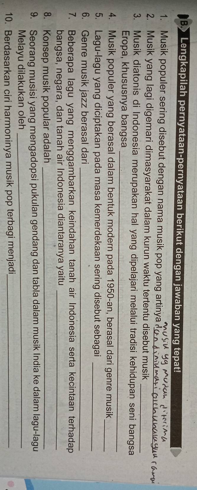 Lengkapilah pernyataan-pernyataan berikut dengan jawaban yang tepat! 
1. Musik populer sering disebut dengan nama musik pop yang artinya_ 
_ 
2. Musik yang lagi digemari dimasyarakat dalam kurun waktu tertentu disebut musik_ 
3. Musik diatonis di Indonesia merupakan hal yang dipelajari melalui tradisi kehidupan seni bangsa 
_ 
Eropa, khususnya bangsa 
4. Musik populer yang berasal dalam bentuk modern pada 1950-an, berasal dari genre musik_ 
5. Lagu-lagu yang diciptakan pada masa kemerdekaan sering disebut sebagai_ 
6. Genre musik jazz berasal dari_ 
7. Beberapa lagu yang menggambarkan keindahan tanah air Indonesia serta kecintaan terhadap 
bangsa, negara, dan tanah air Indonesia diantaranya yaitu_ 
8. Konsep musik popular adalah_ 
9. Seorang musisi yang mengadopsi pukulan gendang dan tabla dalam musik India ke dalam lagu-lagu 
Melayu dilakukan oleh_ 
10. Berdasarkan ciri harmoninya musik pop terbagi menjadi_