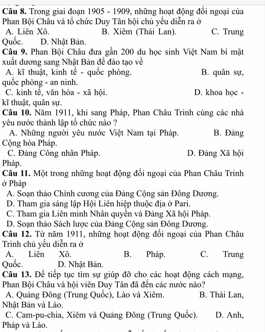 Trong giai đoạn 1905 - 1909, những hoạt động đối ngoại của
Phan Bội Châu và tổ chức Duy Tân hội chủ yếu diễn ra ở
A. Liên Xô. B. Xiêm (Thái Lan). C. Trung
Quốc. D. Nhật Bản.
Câu 9. Phan Bội Châu đưa gần 200 du học sinh Việt Nam bí mật
xuất dương sang Nhật Bản đề đào tạo về
A. kĩ thuật, kinh tế - quốc phòng. B. quân sự,
quốc phòng - an ninh.
C. kinh tế, văn hóa - xã hội. D. khoa học -
kĩ thuật, quân sự.
Câu 10. Năm 1911, khi sang Pháp, Phan Châu Trinh cùng các nhà
yêu nước thành lập tổ chức nào ?
A. Những người yêu nước Việt Nam tại Pháp. B. Đảng
Cộng hòa Pháp.
C. Đảng Công nhân Pháp. D. Đảng Xã hội
Pháp.
Câu 11. Một trong những hoạt động đối ngoại của Phan Châu Trinh
ở Pháp
A. Soạn thảo Chính cương của Đảng Cộng sản Đông Dương.
D. Tham gia sáng lập Hội Liên hiệp thuộc địa ở Pari.
C. Tham gia Liên minh Nhân quyền và Đảng Xã hội Pháp.
D. Soạn thảo Sách lược của Đảng Cộng sản Đông Dương.
Câu 12. Từ năm 1911, những hoạt động đồi ngoại của Phan Châu
Trinh chủ yếu diễn ra ở
A. Liên Xô. B. Pháp. C. Trung
Quốc. D. Nhật Bản.
Câu 13. Để tiếp tục tìm sự giúp đỡ cho các hoạt động cách mạng,
Phan Bội Châu và hội viên Duy Tân đã đến các nước nào?
A. Quảng Đông (Trung Quốc), Lào và Xiêm. B. Thái Lan,
Nhật Bản và Lào.
C. Cam-pu-chia, Xiêm và Quảng Đông (Trung Quốc). D. Anh,
Pháp và Lào.