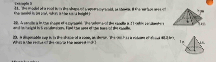 Example 5 
21. The model of a roof is in the shape of a square pyramid, as shown. If the surface area of 
the model is 64cm^2 what is the slant height ? 
22. A candle is in the shape of a pyramid. The volume of the candle is 27 cubic centimeters
and its height is 6 centimeters. Find the area of the base of the candle. 
23. A disposable cup is in the shape of a cone, as shown. The cup has a volume of about 48.8 in³
What is the radius of the cup to the nearest inch?