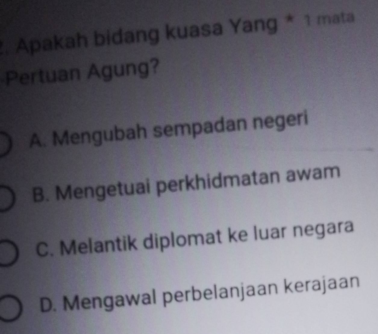 Apakah bidang kuasa Yang * 1 mata
Pertuan Agung?
A. Mengubah sempadan negeri
B. Mengetuai perkhidmatan awam
C. Melantik diplomat ke luar negara
D. Mengawal perbelanjaan kerajaan