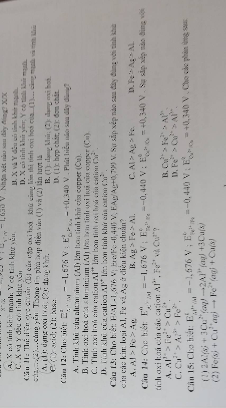 x^+/x^(-2),92J,E_Y'N=1,630V. Nhận xét nào sau đây đúng? X/X
A. X có tính khử mạnh; Y có tính khử yếu. B. X và Y đều có tính khử mạnh.
C. X và Y đều có tính khử yếu. D. X có tính khử yểu; Y có tính khử mạnh.
Câu 11: Thế điện cực chuẩn (E) của cặp oxi hoá - khử càng lớn thì tính oxi hoá của ..(1)... cảng mạnh và tnh khư
của…(2)…càng yếu. Thông tin phù hợp điền vào (1) và (2) lần lượt là
A. (1): dạng oxi hoá; (2): dạng khử.
B. (1): dạng khử; (2): dạng oxi hoá
C. (1): acid; (2): base.
D. (1): hợp chất; (2): đơn chất.
Câu 12: Cho biết: E_Al^(3+)/Al^0=-1,676V;E_Cu^(2+)/Cu^0=+0,340 V . Phát biểu nào sau đây đùng?
A. Tính khử của aluminium (Al) lớn hơn tính khử của copper (Cu).
B. Tính oxi hoá của aluminium (Al) lớn hơn tính oxi hoá của copper (Cu).
C. Tính oxi hoá của cation Al^(3+) lớn hơn tính oxi hoá của cation Cu^(2+).
D. Tính khử của cation Al^(3^+) lớn hơn tính khử của cation Cu^(2+).
Câu 13: Cho biết: E/AL-1,676 V; Ere/Fe -0,440 V; EAg y Ag+0,799V V. Sự sắp xếp nào sau đây đúng với tính khữ
của các kim loại Al, Fe và Ag ở điều kiện chuẩn?
A. Al>Fe>Ag. B. Ag>Fe>Al. C. Al>Ag>Fe. D. Fe>Ag>Al
Câu 14: Cho biết: E_Al^(3+)/Al^0=-1,676V;E_Fe^(2+)/Fe^0=-0,440V;E_Ce^(2+)/Ce^0=+0,340V V . Sự sắp xếp nào đúng với
tính oxi hoá của các cation Al^(3+),Fe^(2+) và Cu^(2^+) ?
A. Al^(3+)>Fe^(2+)>Cu^(2+).
B. Cu^(2+)>Fe^(2+)>Al^(3+).
C. Cu^(2+)>Al^(3+)>Fe^(2+).
D. Fe^(2+)>Cu^(2+)>Al^(3+).
Câu 15: Cho biết: E_Al^(3+)/Al^0=-1,676V;E_Fe^(2+)/Fe^0=-0,440 v: E_(Cu)° Cu^(2+)/Cu^0=+0.340V. Cho các phản ứng sau:
(1) 2Al(s)+3Cu^(2+)(aq)to 2Al^(3+)(aq)+3Cu(s)
(2) Fe(s)+Cu^(2+)aq)to Fe^(2+)(aq)+Cu(s)