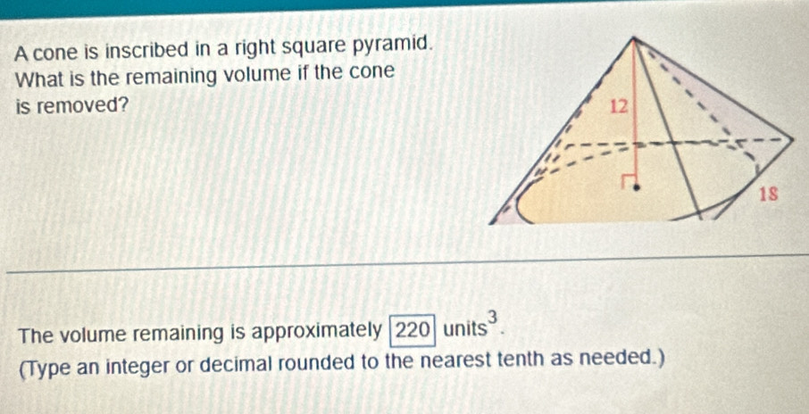 A cone is inscribed in a right square pyramid. 
What is the remaining volume if the cone 
is removed? 
The volume remaining is approximately 220units^3. 
(Type an integer or decimal rounded to the nearest tenth as needed.)