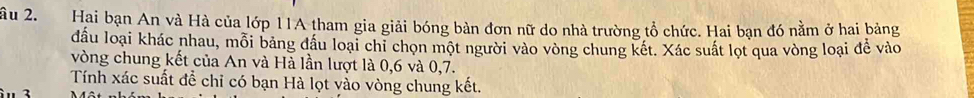 âu 2. Hai bạn An và Hà của lớp 11A tham gia giải bóng bàn đơn nữ do nhà trường tổ chức. Hai bạn đó nằm ở hai bảng 
đầu loại khác nhau, mỗi bảng đầu loại chỉ chọn một người vào vòng chung kết. Xác suất lọt qua vòng loại để vào 
vòng chung kết của An và Hà lần lượt là 0, 6 và 0, 7. 
Tính xác suất để chỉ có bạn Hà lọt vào vòng chung kết. 
2