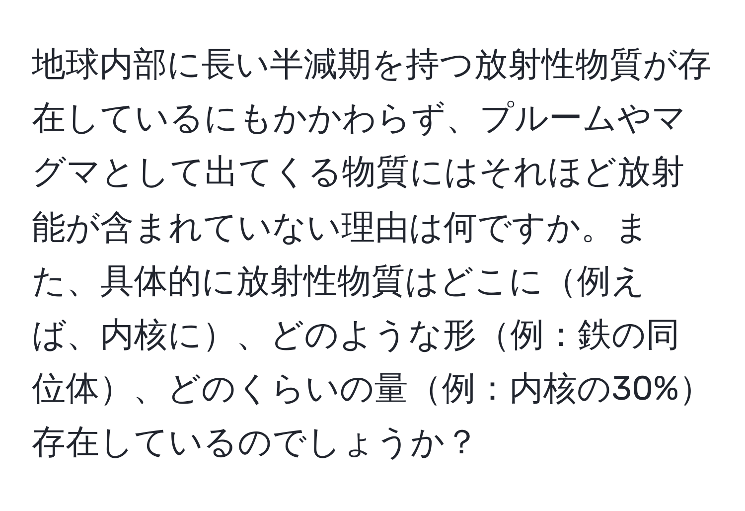 地球内部に長い半減期を持つ放射性物質が存在しているにもかかわらず、プルームやマグマとして出てくる物質にはそれほど放射能が含まれていない理由は何ですか。また、具体的に放射性物質はどこに例えば、内核に、どのような形例：鉄の同位体、どのくらいの量例：内核の30%存在しているのでしょうか？