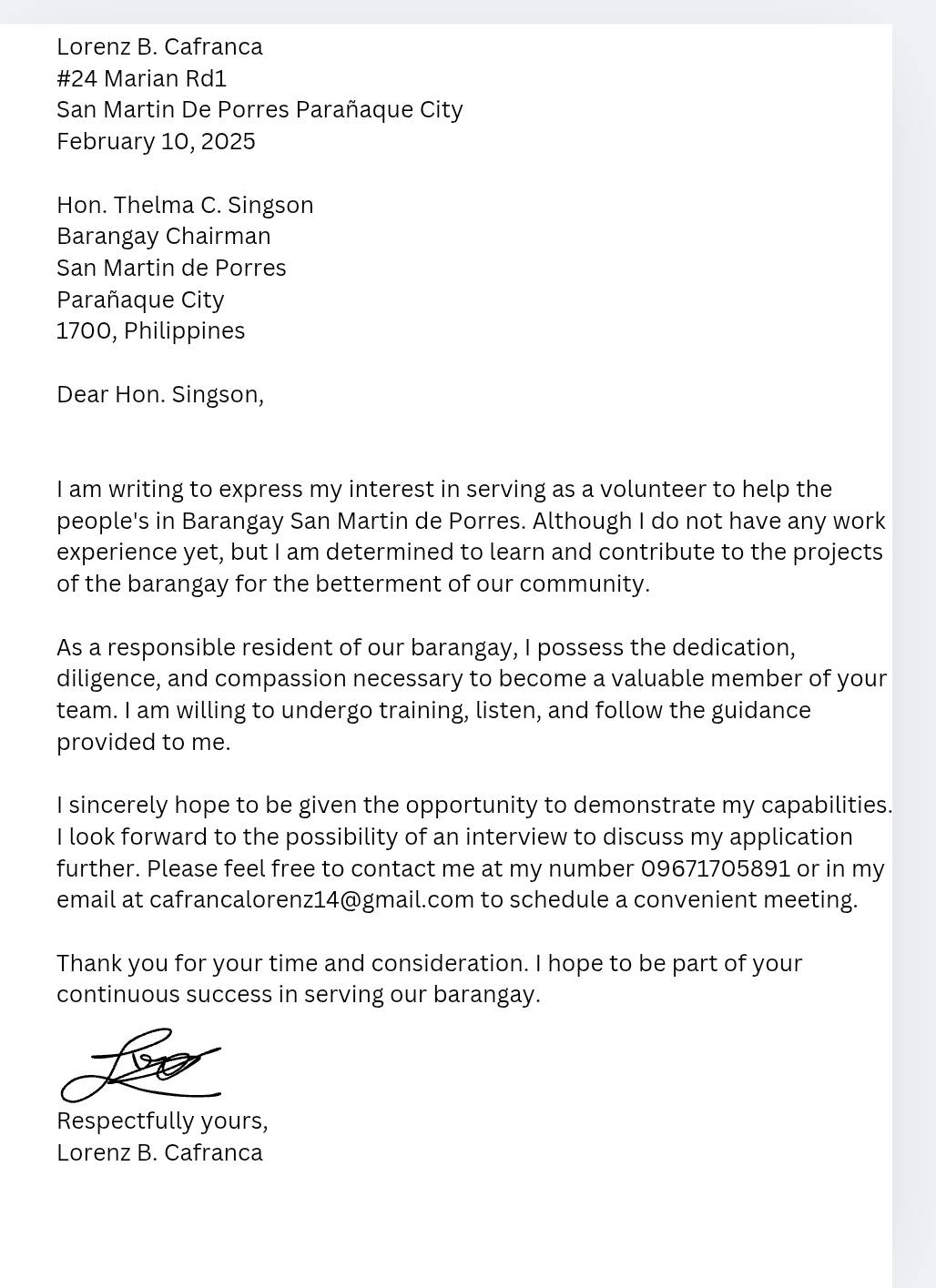 Lorenz B. Cafranca 
#24 Marian Rd1 
San Martin De Porres Parañaque City 
February 10, 2025 
Hon. Thelma C. Singson 
Barangay Chairman 
San Martin de Porres 
Parañaque City 
1700, Philippines 
Dear Hon. Singson, 
I am writing to express my interest in serving as a volunteer to help the 
people's in Barangay San Martin de Porres. Although I do not have any work 
experience yet, but I am determined to learn and contribute to the projects 
of the barangay for the betterment of our community. 
As a responsible resident of our barangay, I possess the dedication, 
diligence, and compassion necessary to become a valuable member of your 
team. I am willing to undergo training, listen, and follow the guidance 
provided to me. 
I sincerely hope to be given the opportunity to demonstrate my capabilities. 
I look forward to the possibility of an interview to discuss my application 
further. Please feel free to contact me at my number 09671705891 or in my 
email at cafrancalorenz14@gmail.com to schedule a convenient meeting. 
Thank you for your time and consideration. I hope to be part of your 
continuous success in serving our barangay. 
Respectfully yours, 
Lorenz B. Cafranca