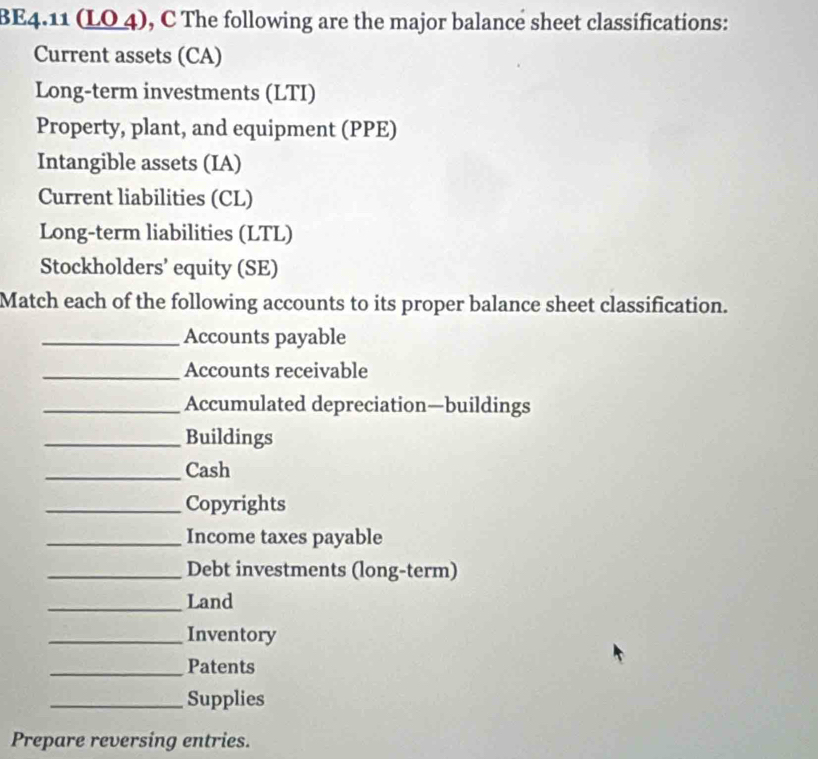 BE4.11 (LO 4), C The following are the major balance sheet classifications: 
Current assets (CA) 
Long-term investments (LTI) 
Property, plant, and equipment (PPE) 
Intangible assets (IA) 
Current liabilities (CL) 
Long-term liabilities (LTL) 
Stockholders’ equity (SE) 
Match each of the following accounts to its proper balance sheet classification. 
_Accounts payable 
_Accounts receivable 
_Accumulated depreciation—buildings 
_Buildings 
_Cash 
_Copyrights 
_Income taxes payable 
_Debt investments (long-term) 
_Land 
_Inventory 
_Patents 
_Supplies 
Prepare reversing entries.